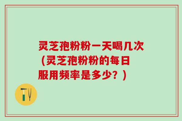 灵芝孢粉粉一天喝几次 (灵芝孢粉粉的每日服用频率是多少？)