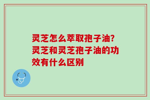 灵芝怎么萃取孢子油？灵芝和灵芝孢子油的功效有什么区别