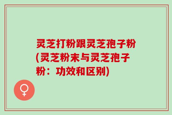 灵芝打粉跟灵芝孢子粉(灵芝粉末与灵芝孢子粉：功效和区别)