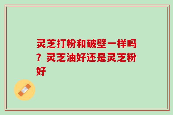灵芝打粉和破壁一样吗?灵芝油好还是灵芝粉好 灵芝打粉和破壁一样吗?灵芝油好还是灵芝粉好