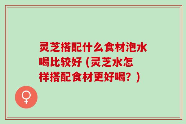 灵芝搭配什么食材泡水喝比较好 (灵芝水怎样搭配食材更好喝？)