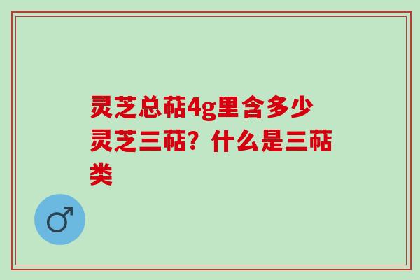灵芝总萜4g里含多少灵芝三萜？什么是三萜类