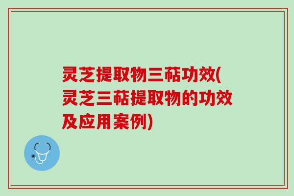 灵芝提取物三萜功效(灵芝三萜提取物的功效及应用案例)