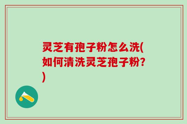 灵芝有孢子粉怎么洗(如何清洗灵芝孢子粉？)
