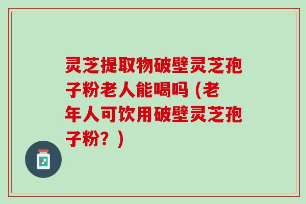 灵芝提取物破壁灵芝孢子粉老人能喝吗 (老年人可饮用破壁灵芝孢子粉?) 灵芝提取物破壁灵芝孢子粉老人能喝吗 (老年人可饮用破壁灵芝孢子粉?)