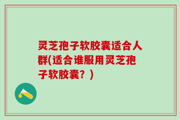灵芝孢子软胶囊适合人群(适合谁服用灵芝孢子软胶囊？)