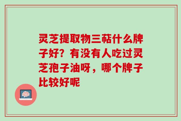 灵芝提取物三萜什么牌子好?有没有人吃过灵芝孢子油呀,哪个牌子比较好呢 灵芝提取物三萜什么牌子好?有没有人吃过灵芝孢子油呀,哪个牌子比较好呢