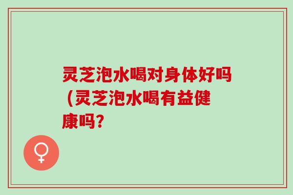 灵芝泡水喝对身体好吗 (灵芝泡水喝有益健康吗？