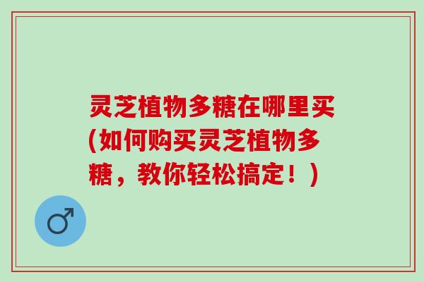 灵芝植物多糖在哪里买(如何购买灵芝植物多糖，教你轻松搞定！)