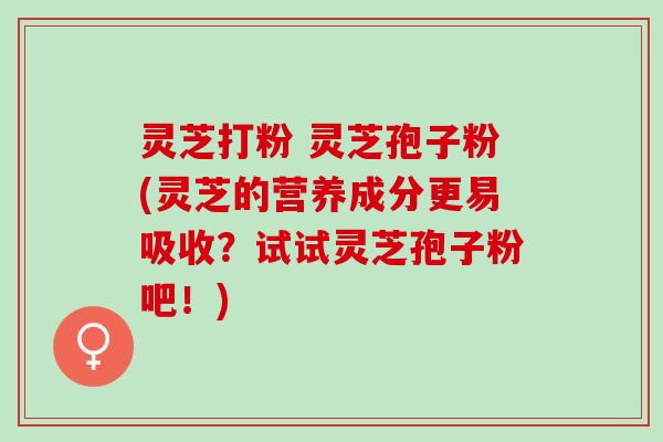 灵芝打粉 灵芝孢子粉(灵芝的营养成分更易吸收？试试灵芝孢子粉吧！)
