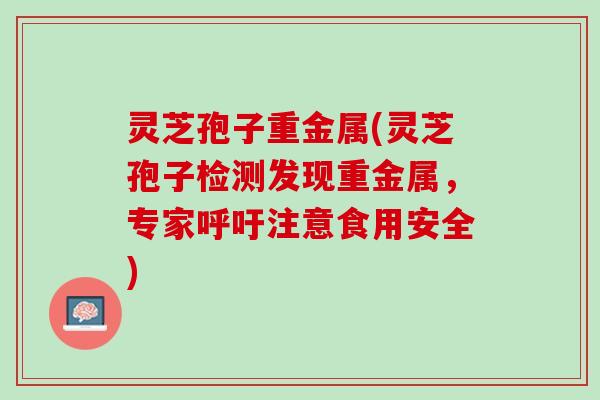 灵芝孢子重金属(灵芝孢子检测发现重金属，专家呼吁注意食用安全)