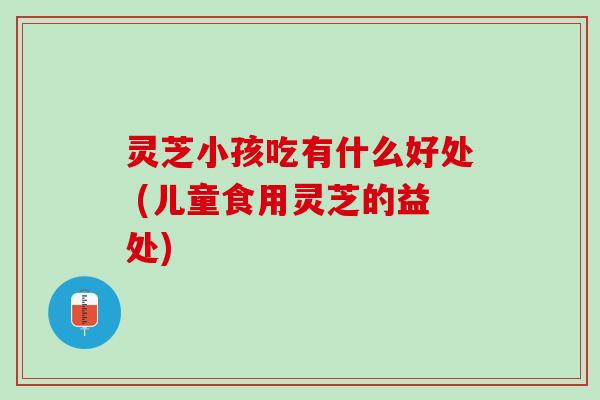 灵芝小孩吃有什么好处 (儿童食用灵芝的益处)