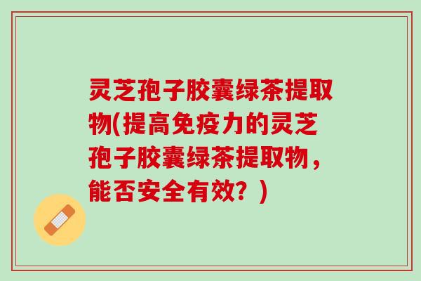 灵芝孢子胶囊绿茶提取物(提高免疫力的灵芝孢子胶囊绿茶提取物，能否安全有效？)