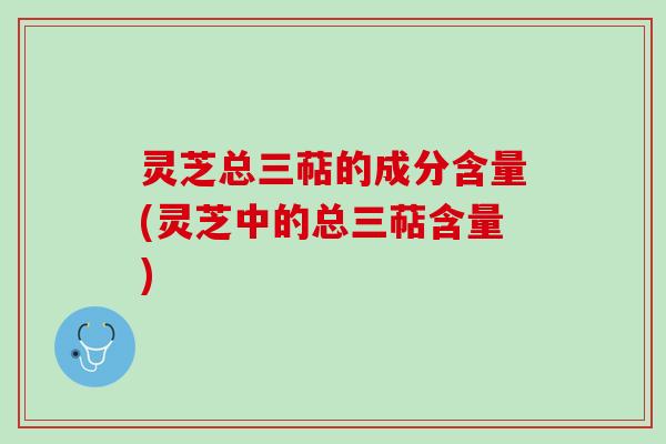 灵芝总三萜的成分含量(灵芝中的总三萜含量) 灵芝总三萜的成分含量(灵芝中的总三萜含量)