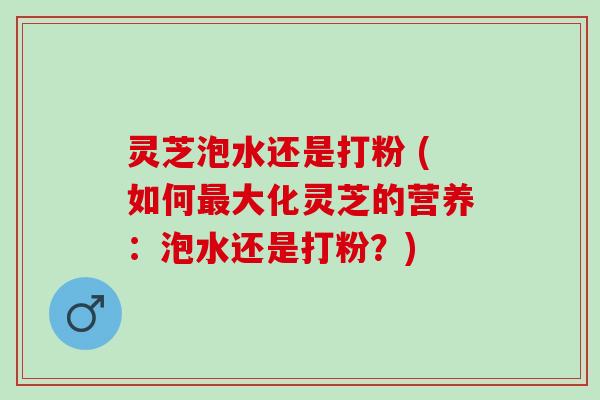 灵芝泡水还是打粉 (如何大化灵芝的营养：泡水还是打粉？)