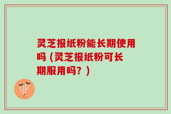 灵芝报纸粉能长期使用吗 (灵芝报纸粉可长期服用吗？)