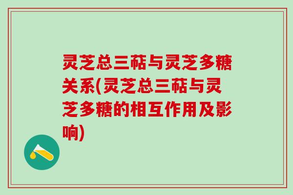 灵芝总三萜与灵芝多糖关系(灵芝总三萜与灵芝多糖的相互作用及影响)