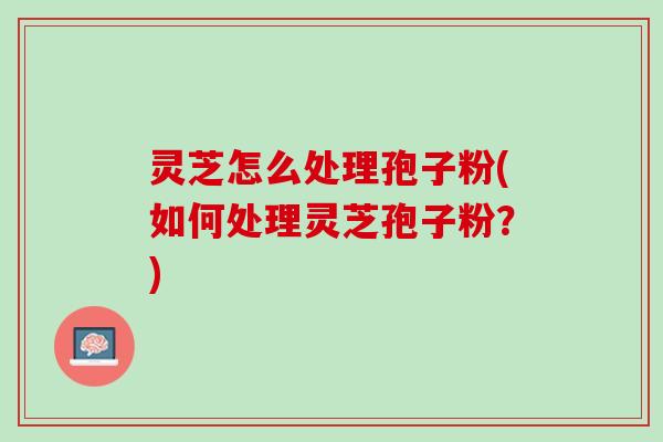 灵芝怎么处理孢子粉(如何处理灵芝孢子粉？)