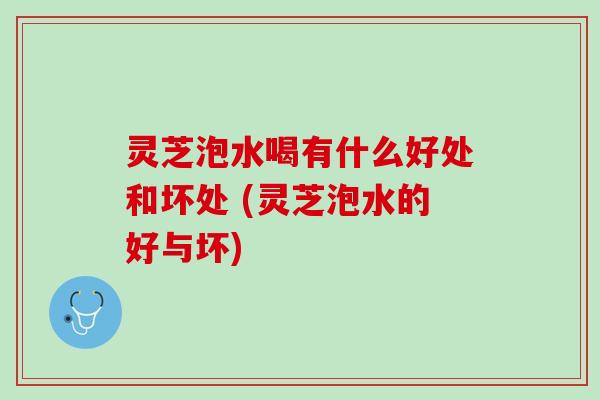 灵芝泡水喝有什么好处和坏处 (灵芝泡水的好与坏)