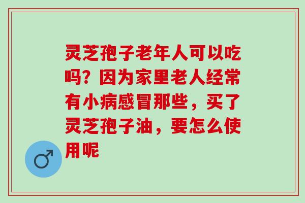 灵芝孢子老年人可以吃吗？因为家里老人经常有小病感冒那些，买了灵芝孢子油，要怎么使用呢