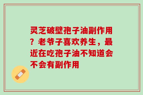 灵芝破壁孢子油副作用？老爷子喜欢养生，最近在吃孢子油不知道会不会有副作用