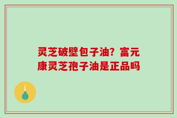 灵芝破壁包子油？富元康灵芝孢子油是正品吗