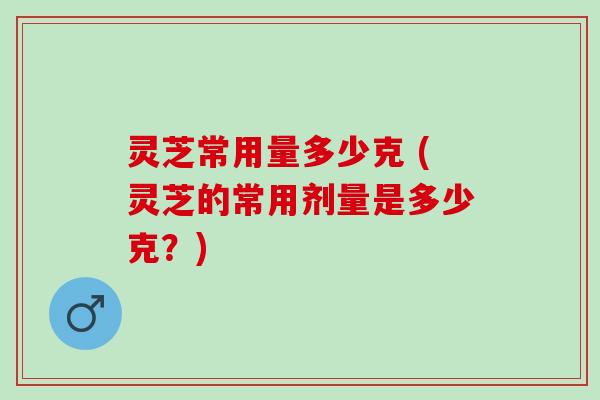 灵芝常用量多少克 (灵芝的常用剂量是多少克？)