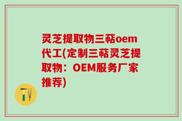 灵芝提取物三萜oem代工(定制三萜灵芝提取物：OEM服务厂家推荐)