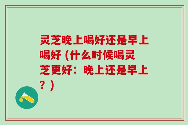 灵芝晚上喝好还是早上喝好 (什么时候喝灵芝更好：晚上还是早上？)