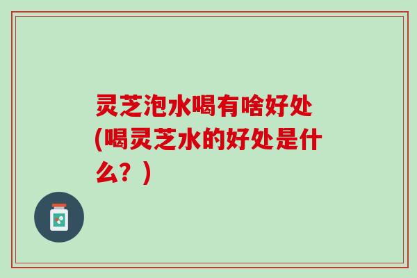 灵芝泡水喝有啥好处 (喝灵芝水的好处是什么？)