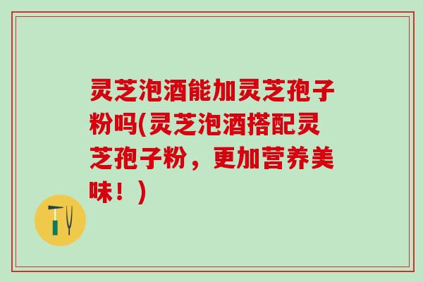 灵芝泡酒能加灵芝孢子粉吗(灵芝泡酒搭配灵芝孢子粉，更加营养美味！)