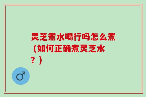 灵芝煮水喝行吗怎么煮 (如何正确煮灵芝水？)