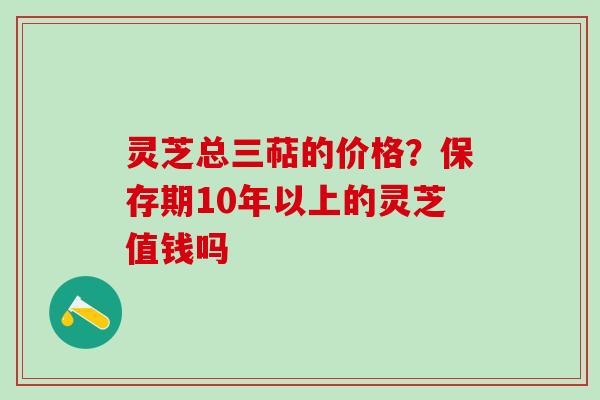 灵芝总三萜的价格？保存期10年以上的灵芝值钱吗