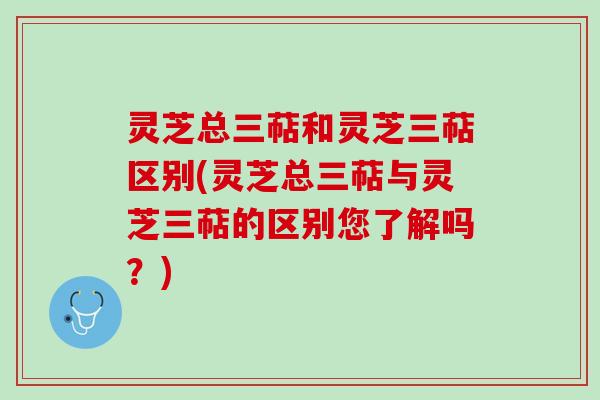 灵芝总三萜和灵芝三萜区别(灵芝总三萜与灵芝三萜的区别您了解吗？)