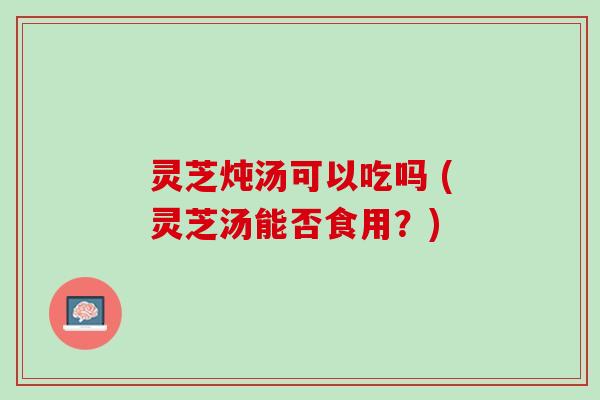 灵芝炖汤可以吃吗 (灵芝汤能否食用？)