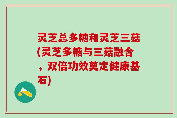 灵芝总多糖和灵芝三菇(灵芝多糖与三菇融合，双倍功效奠定健康基石)