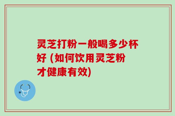 灵芝打粉一般喝多少杯好 (如何饮用灵芝粉才健康有效)