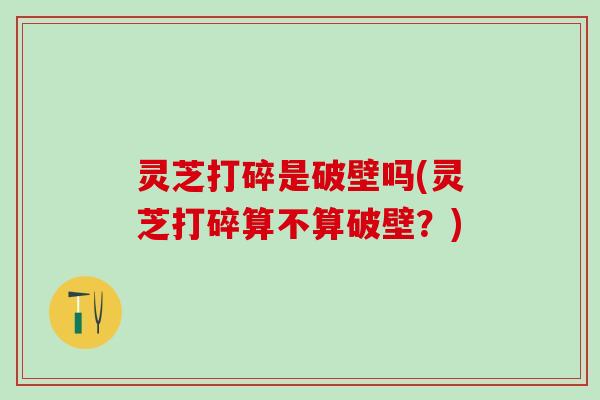 灵芝打碎是破壁吗(灵芝打碎算不算破壁？)