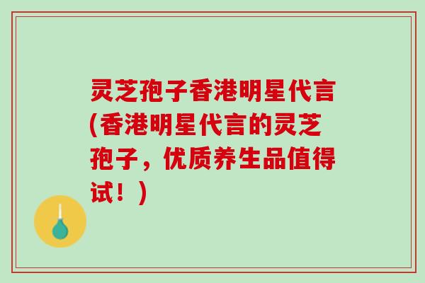 灵芝孢子香港明星代言(香港明星代言的灵芝孢子，优质养生品值得试！)