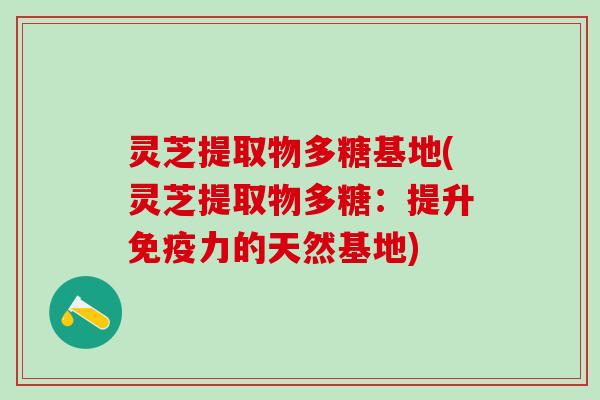 灵芝提取物多糖基地(灵芝提取物多糖：提升免疫力的天然基地)