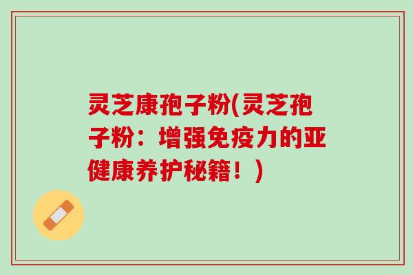 灵芝康孢子粉(灵芝孢子粉：增强免疫力的亚健康养护秘籍！)