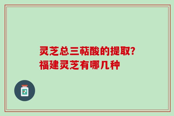 灵芝总三萜酸的提取？福建灵芝有哪几种