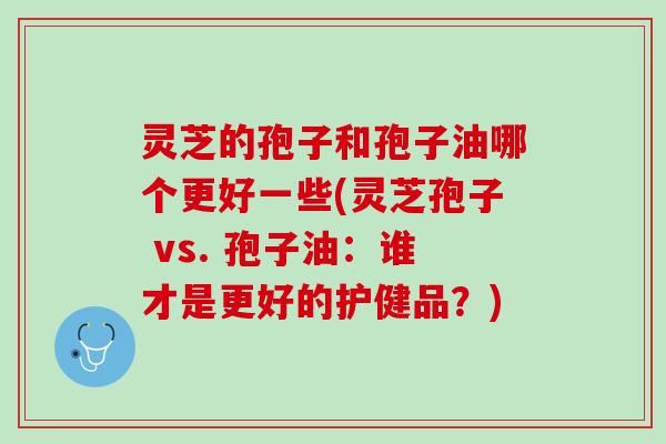 灵芝的孢子和孢子油哪个更好一些(灵芝孢子 vs. 孢子油：谁才是更好的护健品？)