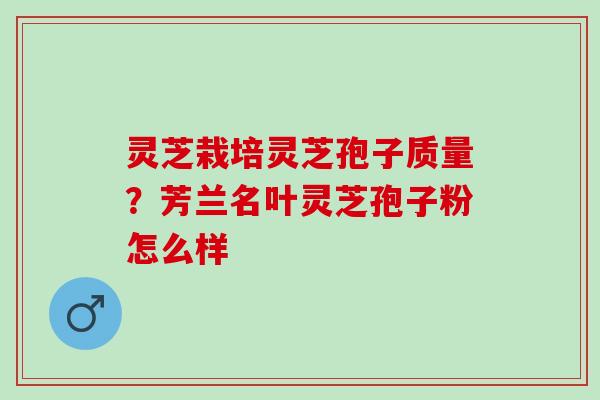 灵芝栽培灵芝孢子质量？芳兰名叶灵芝孢子粉怎么样
