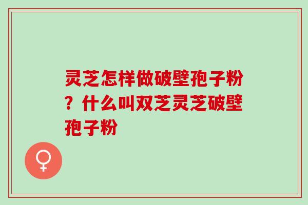 灵芝怎样做破壁孢子粉?什么叫双芝灵芝破壁孢子粉 灵芝怎样做破壁孢子粉?什么叫双芝灵芝破壁孢子粉