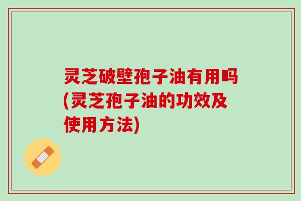 灵芝破壁孢子油有用吗(灵芝孢子油的功效及使用方法)