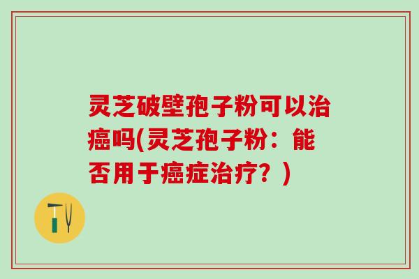 灵芝破壁孢子粉可以治癌吗(灵芝孢子粉：能否用于癌症治疗？)