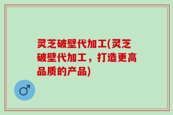 灵芝破壁代加工(灵芝破壁代加工，打造更高品质的产品)