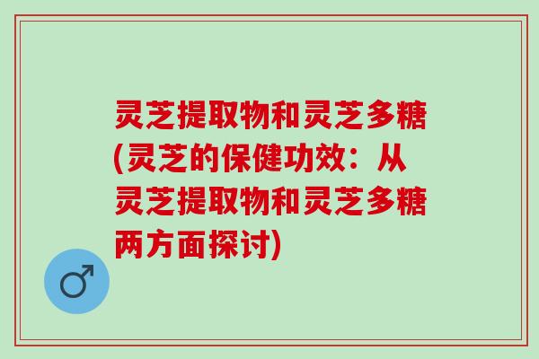灵芝提取物和灵芝多糖(灵芝的保健功效：从灵芝提取物和灵芝多糖两方面探讨)