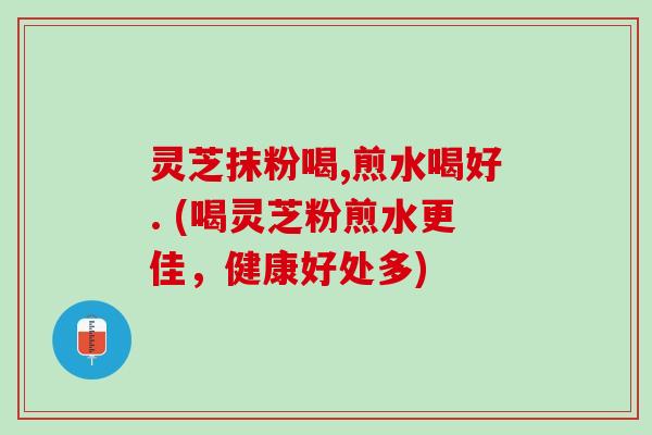 灵芝抹粉喝,煎水喝好. (喝灵芝粉煎水更佳，健康好处多)